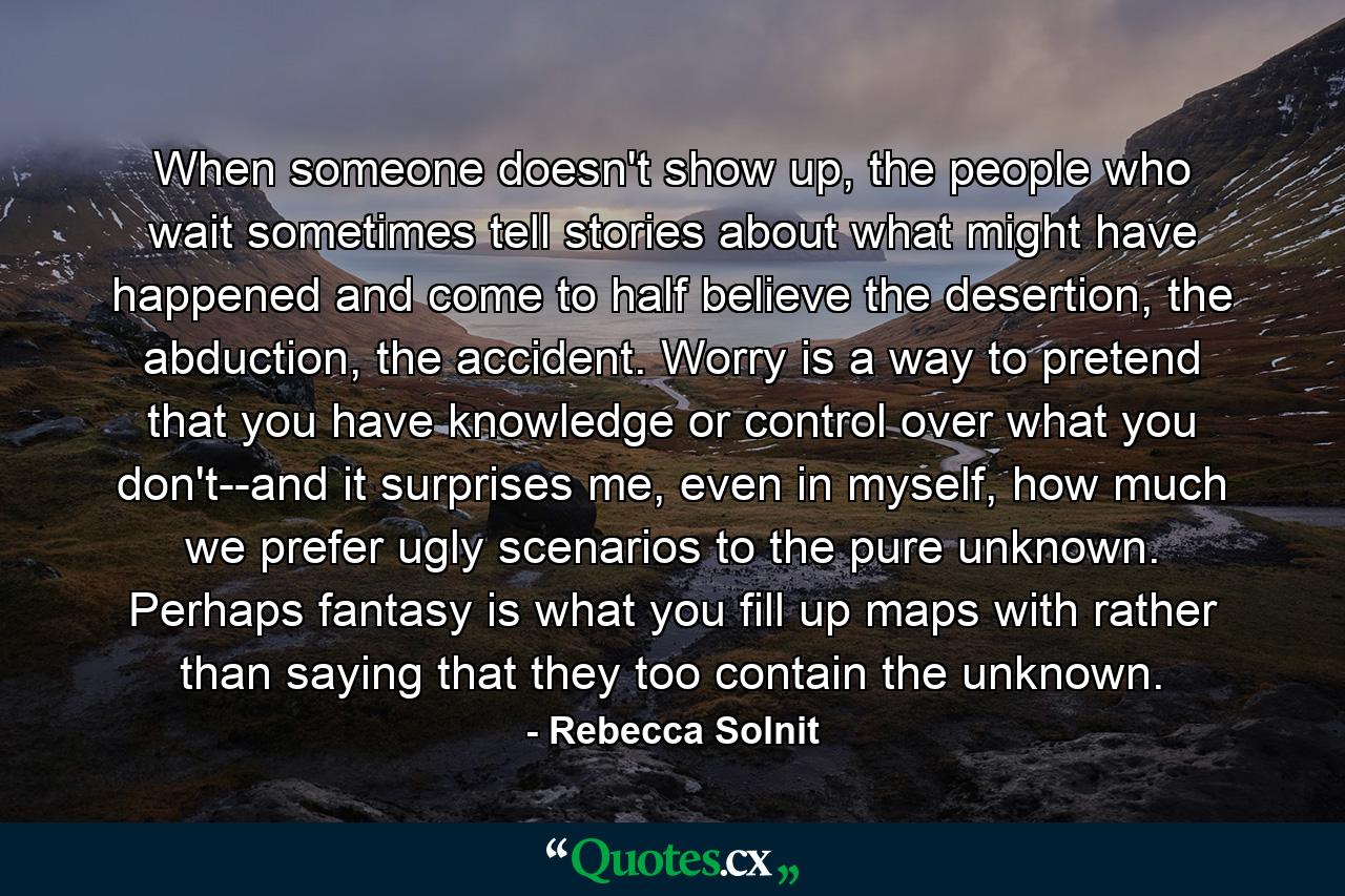 When someone doesn't show up, the people who wait sometimes tell stories about what might have happened and come to half believe the desertion, the abduction, the accident. Worry is a way to pretend that you have knowledge or control over what you don't--and it surprises me, even in myself, how much we prefer ugly scenarios to the pure unknown. Perhaps fantasy is what you fill up maps with rather than saying that they too contain the unknown. - Quote by Rebecca Solnit