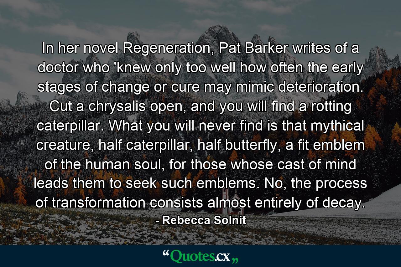 In her novel Regeneration, Pat Barker writes of a doctor who 'knew only too well how often the early stages of change or cure may mimic deterioration. Cut a chrysalis open, and you will find a rotting caterpillar. What you will never find is that mythical creature, half caterpillar, half butterfly, a fit emblem of the human soul, for those whose cast of mind leads them to seek such emblems. No, the process of transformation consists almost entirely of decay. - Quote by Rebecca Solnit