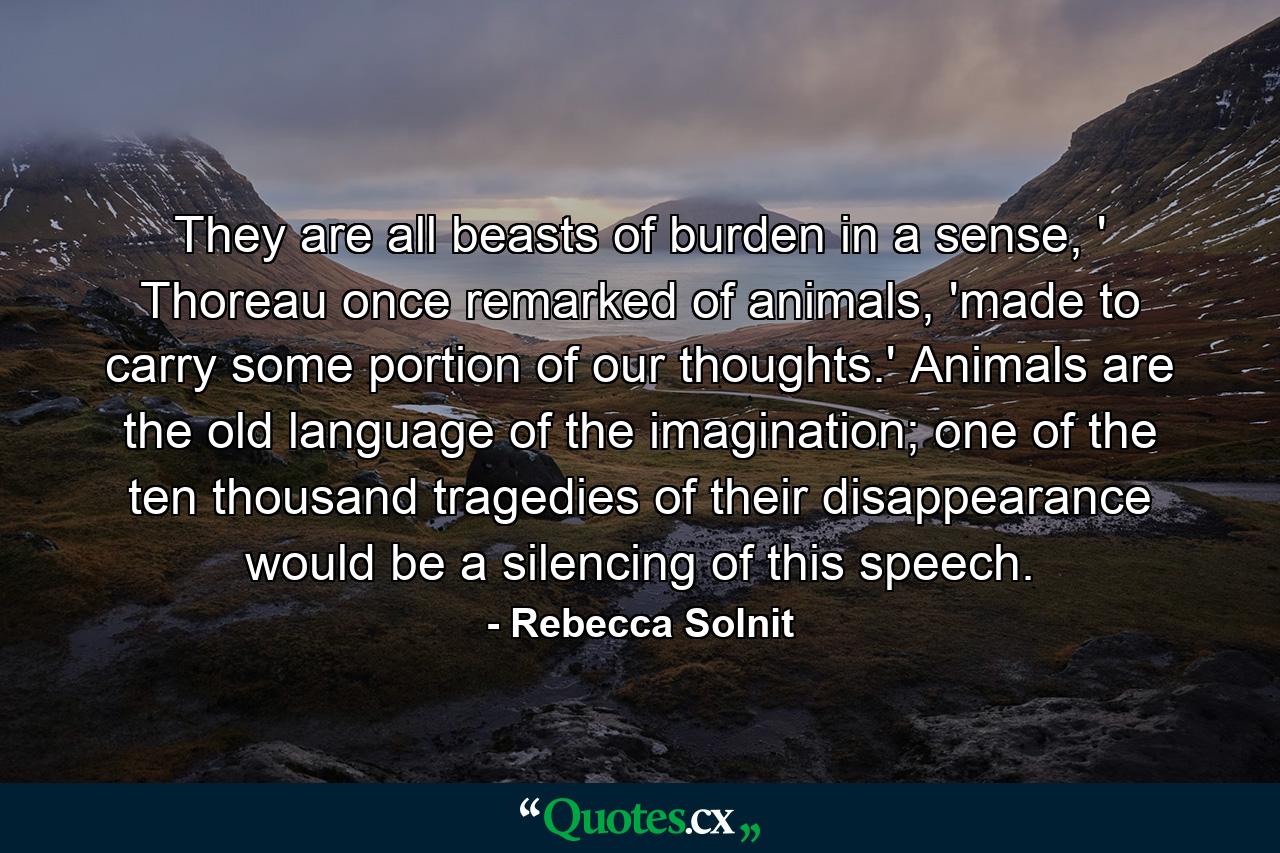 They are all beasts of burden in a sense, ' Thoreau once remarked of animals, 'made to carry some portion of our thoughts.' Animals are the old language of the imagination; one of the ten thousand tragedies of their disappearance would be a silencing of this speech. - Quote by Rebecca Solnit