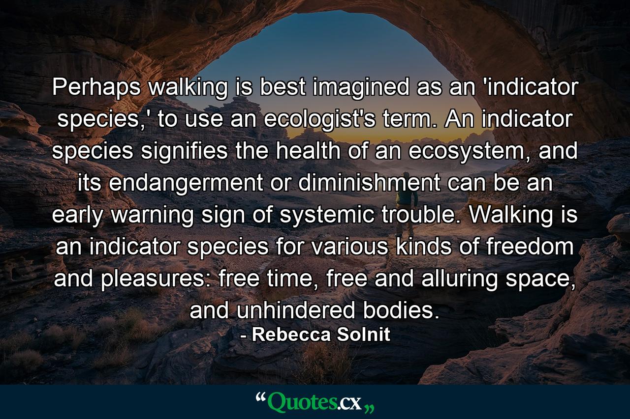 Perhaps walking is best imagined as an 'indicator species,' to use an ecologist's term. An indicator species signifies the health of an ecosystem, and its endangerment or diminishment can be an early warning sign of systemic trouble. Walking is an indicator species for various kinds of freedom and pleasures: free time, free and alluring space, and unhindered bodies. - Quote by Rebecca Solnit