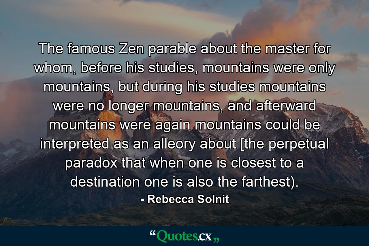 The famous Zen parable about the master for whom, before his studies, mountains were only mountains, but during his studies mountains were no longer mountains, and afterward mountains were again mountains could be interpreted as an alleory about [the perpetual paradox that when one is closest to a destination one is also the farthest). - Quote by Rebecca Solnit