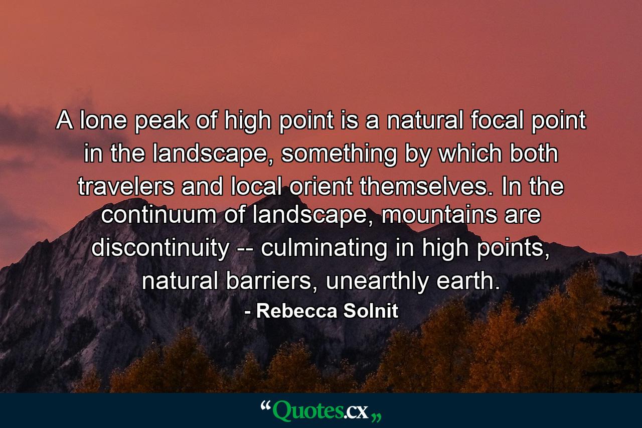 A lone peak of high point is a natural focal point in the landscape, something by which both travelers and local orient themselves. In the continuum of landscape, mountains are discontinuity -- culminating in high points, natural barriers, unearthly earth. - Quote by Rebecca Solnit