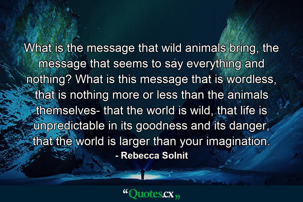 What is the message that wild animals bring, the message that seems to say everything and nothing? What is this message that is wordless, that is nothing more or less than the animals themselves- that the world is wild, that life is unpredictable in its goodness and its danger, that the world is larger than your imagination. - Quote by Rebecca Solnit