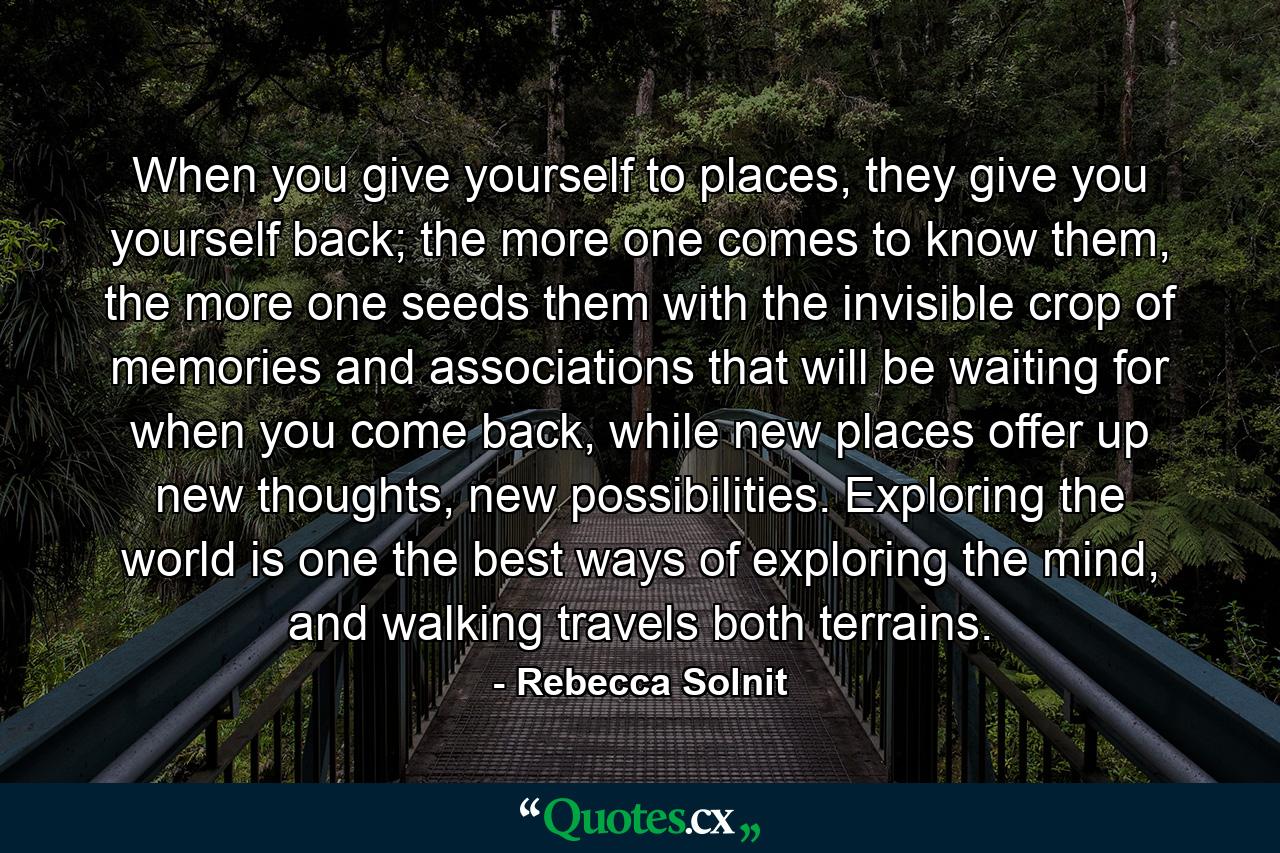 When you give yourself to places, they give you yourself back; the more one comes to know them, the more one seeds them with the invisible crop of memories and associations that will be waiting for when you come back, while new places offer up new thoughts, new possibilities. Exploring the world is one the best ways of exploring the mind, and walking travels both terrains. - Quote by Rebecca Solnit