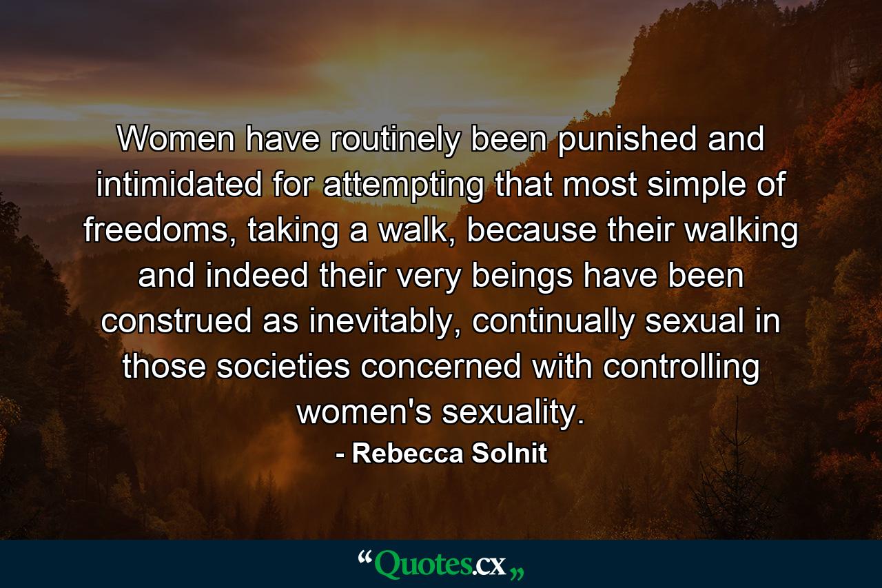 Women have routinely been punished and intimidated for attempting that most simple of freedoms, taking a walk, because their walking and indeed their very beings have been construed as inevitably, continually sexual in those societies concerned with controlling women's sexuality. - Quote by Rebecca Solnit