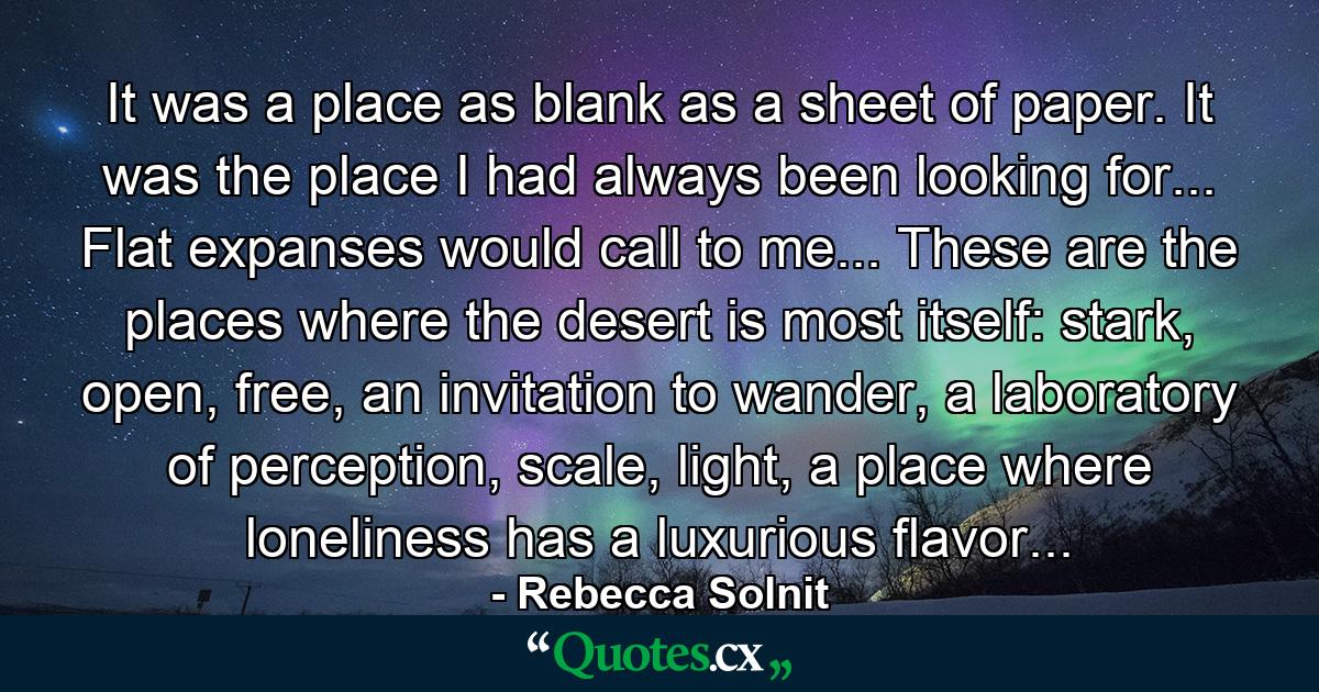 It was a place as blank as a sheet of paper. It was the place I had always been looking for... Flat expanses would call to me... These are the places where the desert is most itself: stark, open, free, an invitation to wander, a laboratory of perception, scale, light, a place where loneliness has a luxurious flavor... - Quote by Rebecca Solnit