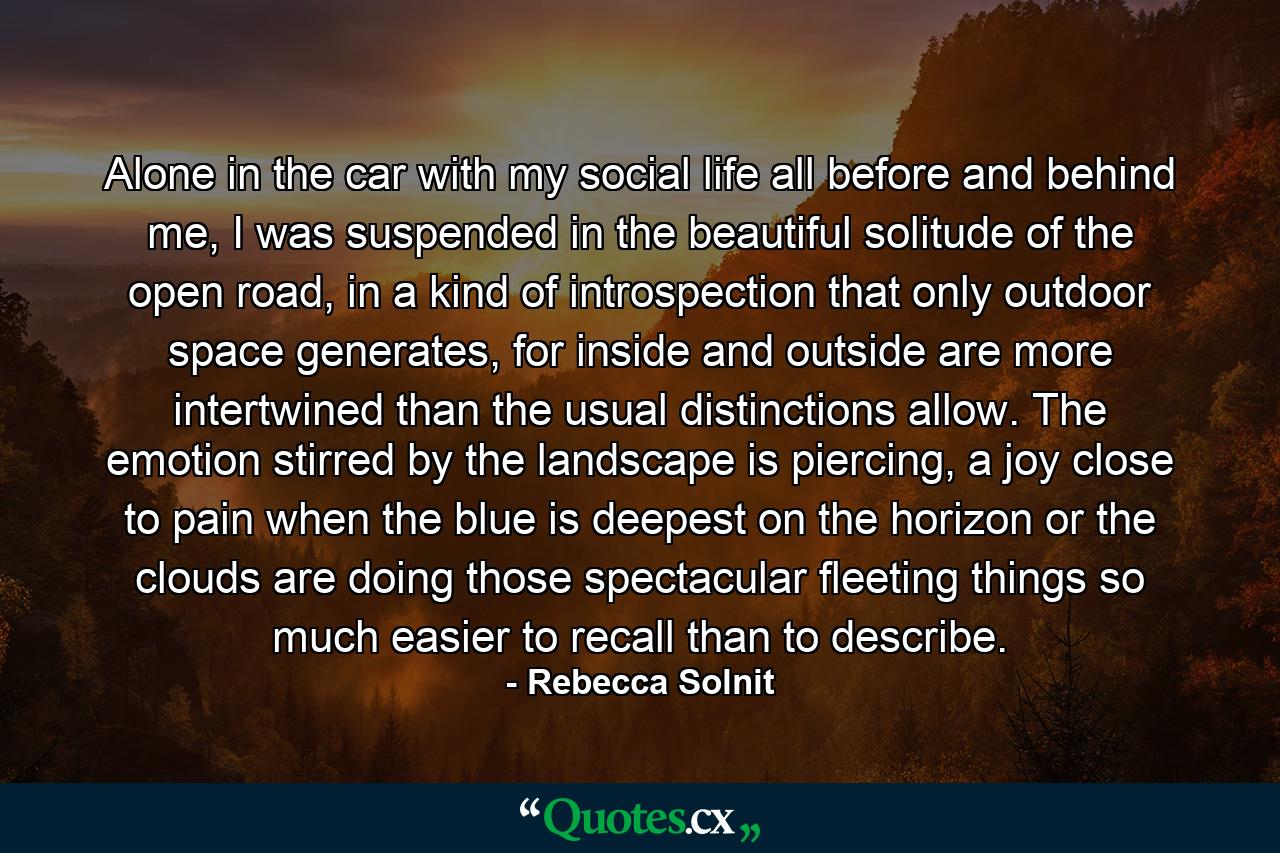 Alone in the car with my social life all before and behind me, I was suspended in the beautiful solitude of the open road, in a kind of introspection that only outdoor space generates, for inside and outside are more intertwined than the usual distinctions allow. The emotion stirred by the landscape is piercing, a joy close to pain when the blue is deepest on the horizon or the clouds are doing those spectacular fleeting things so much easier to recall than to describe. - Quote by Rebecca Solnit