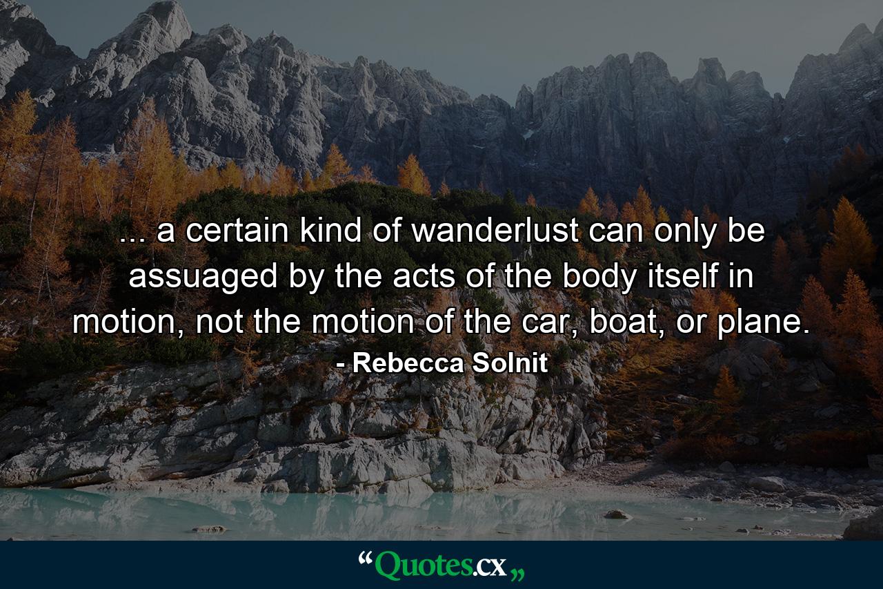 ... a certain kind of wanderlust can only be assuaged by the acts of the body itself in motion, not the motion of the car, boat, or plane. - Quote by Rebecca Solnit