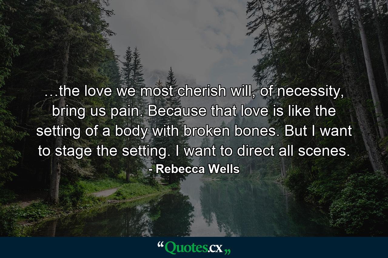 …the love we most cherish will, of necessity, bring us pain. Because that love is like the setting of a body with broken bones. But I want to stage the setting. I want to direct all scenes. - Quote by Rebecca Wells