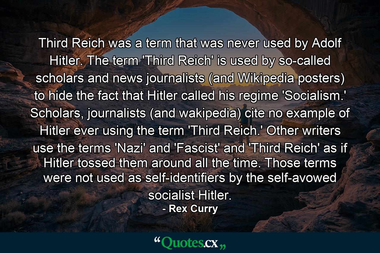 Third Reich was a term that was never used by Adolf Hitler. The term 'Third Reich' is used by so-called scholars and news journalists (and Wikipedia posters) to hide the fact that Hitler called his regime 'Socialism.' Scholars, journalists (and wakipedia) cite no example of Hitler ever using the term 'Third Reich.' Other writers use the terms 'Nazi' and 'Fascist' and 'Third Reich' as if Hitler tossed them around all the time. Those terms were not used as self-identifiers by the self-avowed socialist Hitler. - Quote by Rex Curry