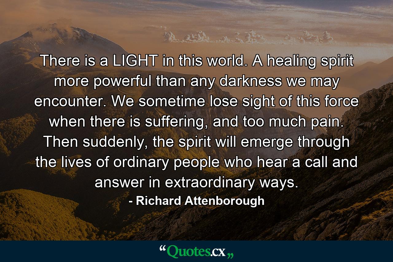 There is a LIGHT in this world. A healing spirit more powerful than any darkness we may encounter. We sometime lose sight of this force when there is suffering, and too much pain. Then suddenly, the spirit will emerge through the lives of ordinary people who hear a call and answer in extraordinary ways. - Quote by Richard Attenborough