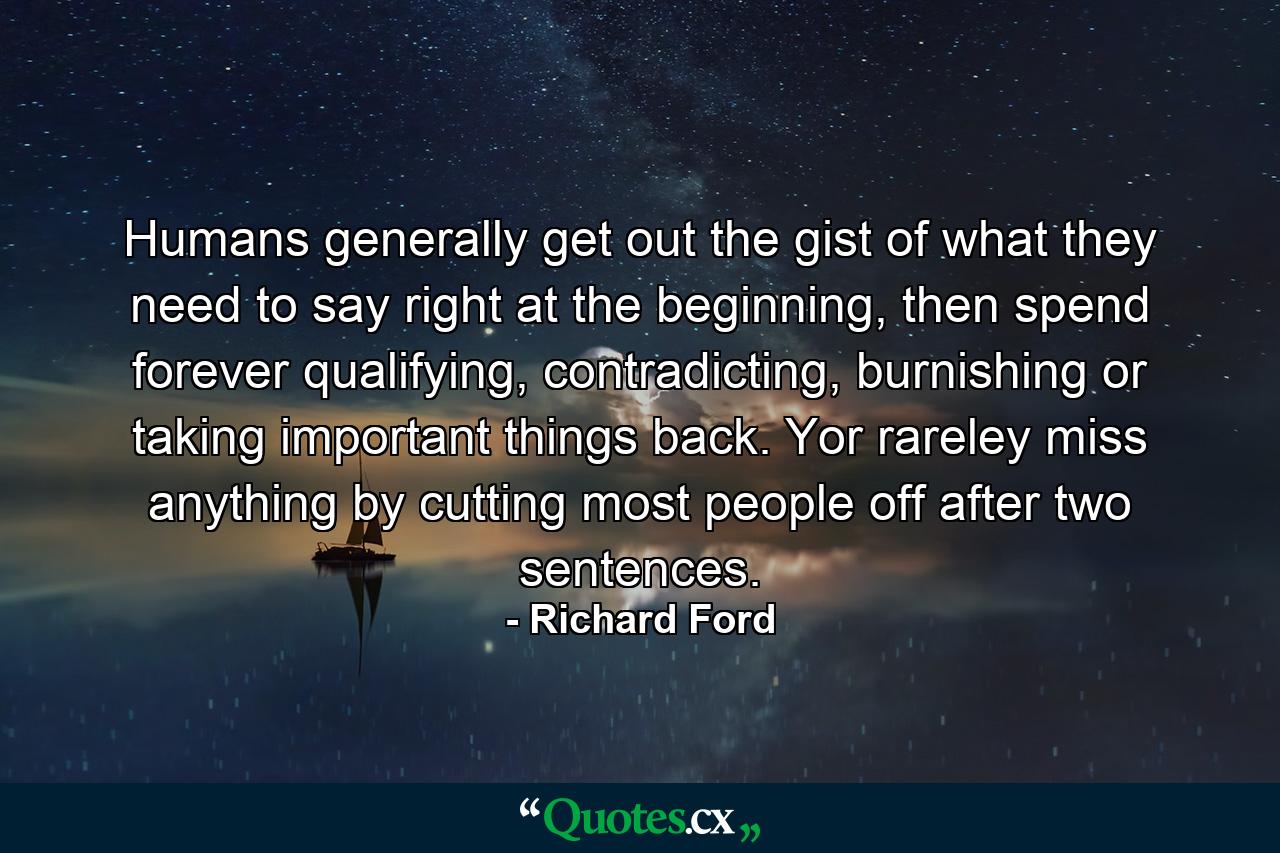 Humans generally get out the gist of what they need to say right at the beginning, then spend forever qualifying, contradicting, burnishing or taking important things back. Yor rareley miss anything by cutting most people off after two sentences. - Quote by Richard Ford