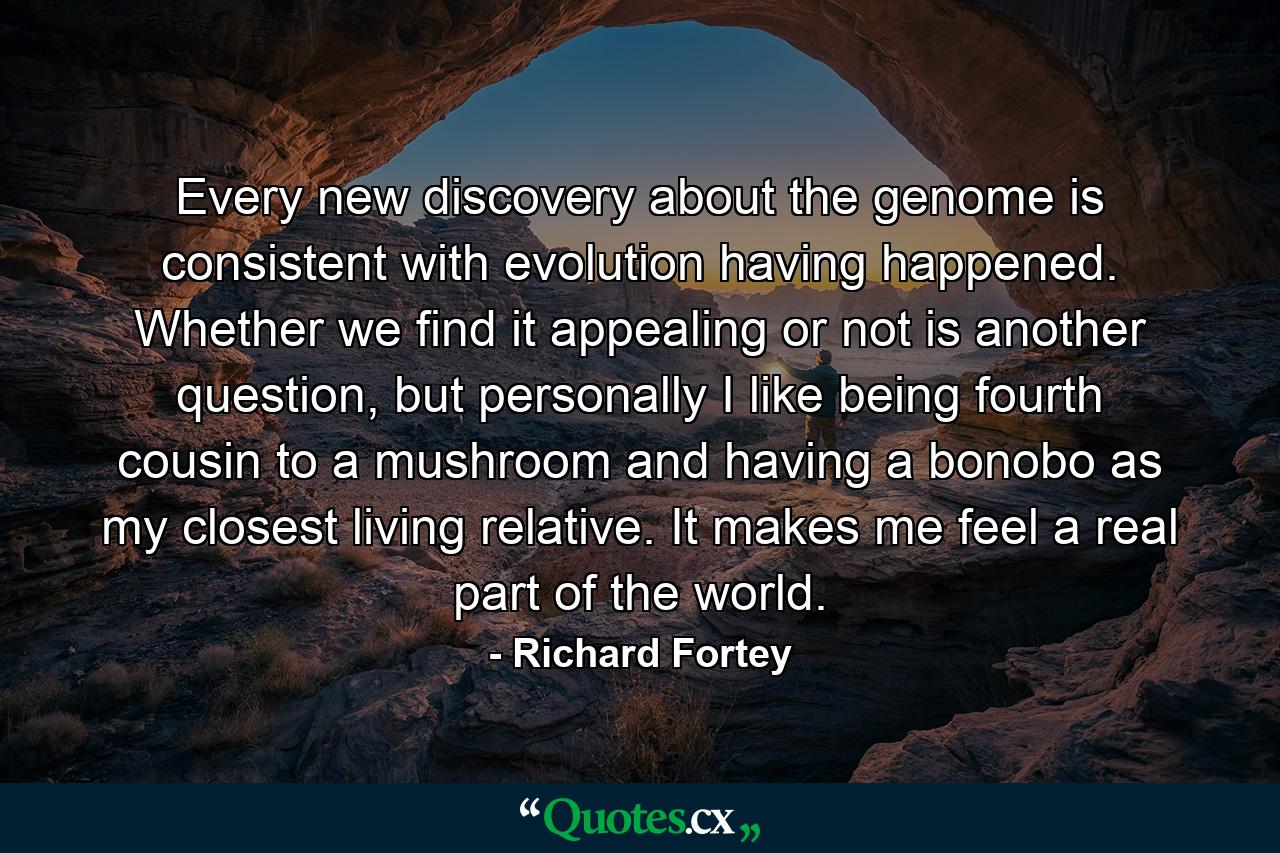 Every new discovery about the genome is consistent with evolution having happened. Whether we find it appealing or not is another question, but personally I like being fourth cousin to a mushroom and having a bonobo as my closest living relative. It makes me feel a real part of the world. - Quote by Richard Fortey