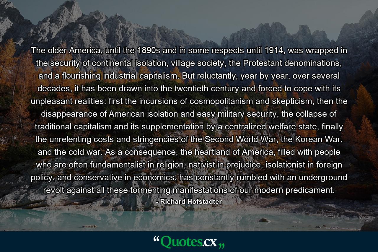 The older America, until the 1890s and in some respects until 1914, was wrapped in the security of continental isolation, village society, the Protestant denominations, and a flourishing industrial capitalism. But reluctantly, year by year, over several decades, it has been drawn into the twentieth century and forced to cope with its unpleasant realities: first the incursions of cosmopolitanism and skepticism, then the disappearance of American isolation and easy military security, the collapse of traditional capitalism and its supplementation by a centralized welfare state, finally the unrelenting costs and stringencies of the Second World War, the Korean War, and the cold war. As a consequence, the heartland of America, filled with people who are often fundamentalist in religion, nativist in prejudice, isolationist in foreign policy, and conservative in economics, has constantly rumbled with an underground revolt against all these tormenting manifestations of our modern predicament. - Quote by Richard Hofstadter