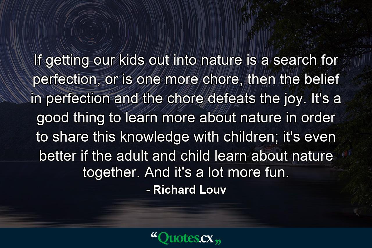 If getting our kids out into nature is a search for perfection, or is one more chore, then the belief in perfection and the chore defeats the joy. It's a good thing to learn more about nature in order to share this knowledge with children; it's even better if the adult and child learn about nature together. And it's a lot more fun. - Quote by Richard Louv