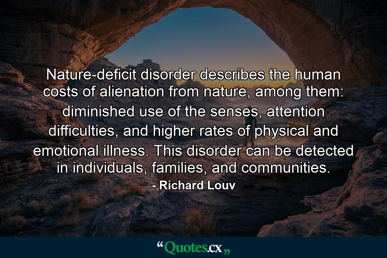 Nature-deficit disorder describes the human costs of alienation from nature, among them: diminished use of the senses, attention difficulties, and higher rates of physical and emotional illness. This disorder can be detected in individuals, families, and communities. - Quote by Richard Louv