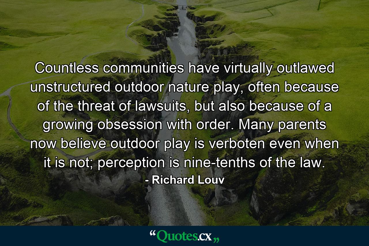 Countless communities have virtually outlawed unstructured outdoor nature play, often because of the threat of lawsuits, but also because of a growing obsession with order. Many parents now believe outdoor play is verboten even when it is not; perception is nine-tenths of the law. - Quote by Richard Louv