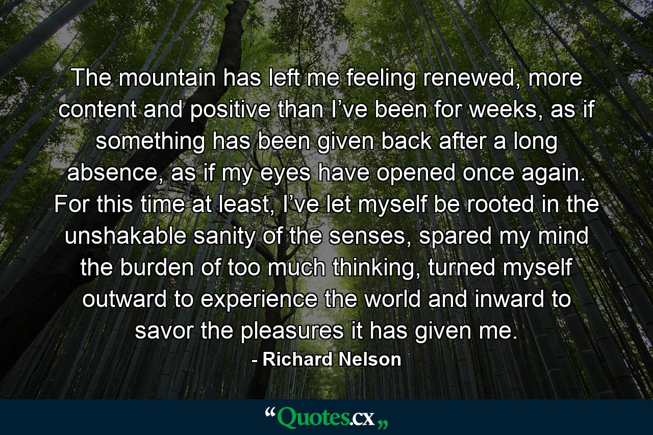 The mountain has left me feeling renewed, more content and positive than I’ve been for weeks, as if something has been given back after a long absence, as if my eyes have opened once again. For this time at least, I’ve let myself be rooted in the unshakable sanity of the senses, spared my mind the burden of too much thinking, turned myself outward to experience the world and inward to savor the pleasures it has given me. - Quote by Richard Nelson