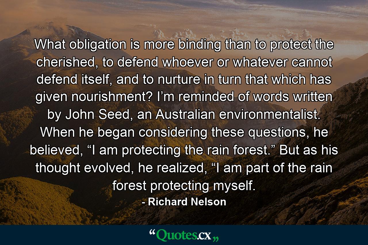 What obligation is more binding than to protect the cherished, to defend whoever or whatever cannot defend itself, and to nurture in turn that which has given nourishment? I’m reminded of words written by John Seed, an Australian environmentalist. When he began considering these questions, he believed, “I am protecting the rain forest.” But as his thought evolved, he realized, “I am part of the rain forest protecting myself. - Quote by Richard Nelson