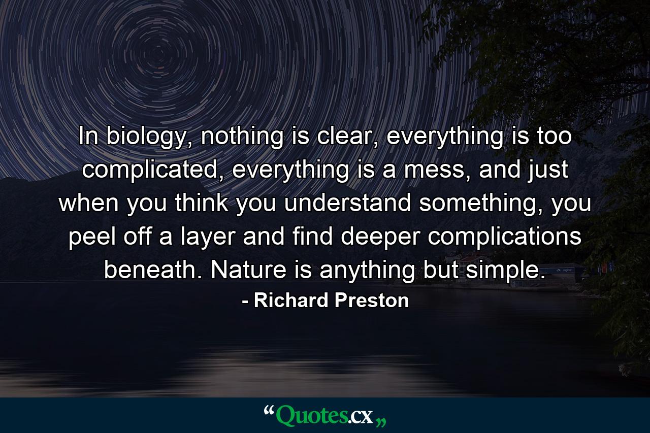 In biology, nothing is clear, everything is too complicated, everything is a mess, and just when you think you understand something, you peel off a layer and find deeper complications beneath. Nature is anything but simple. - Quote by Richard Preston