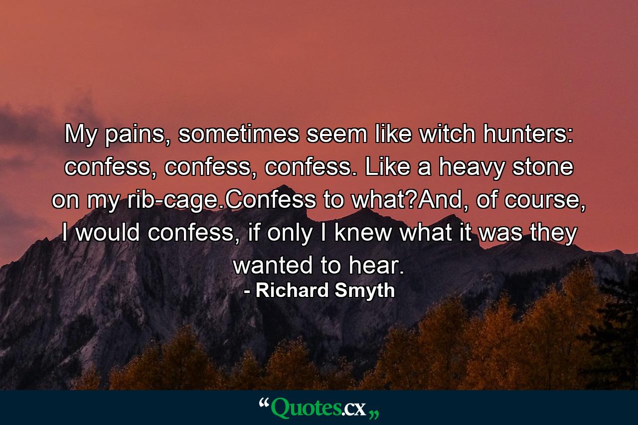 My pains, sometimes seem like witch hunters: confess, confess, confess. Like a heavy stone on my rib-cage.Confess to what?And, of course, I would confess, if only I knew what it was they wanted to hear. - Quote by Richard Smyth