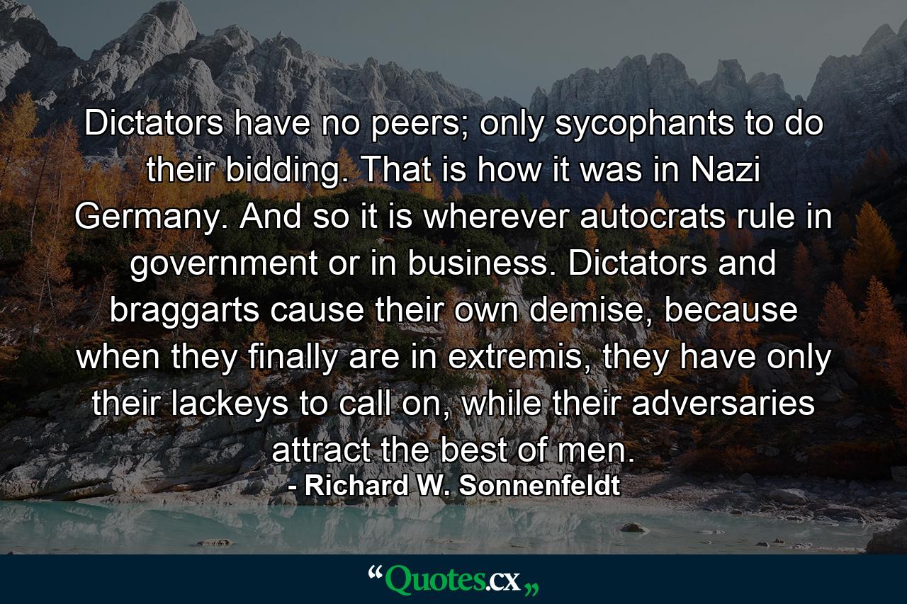 Dictators have no peers; only sycophants to do their bidding. That is how it was in Nazi Germany. And so it is wherever autocrats rule in government or in business. Dictators and braggarts cause their own demise, because when they finally are in extremis, they have only their lackeys to call on, while their adversaries attract the best of men. - Quote by Richard W. Sonnenfeldt