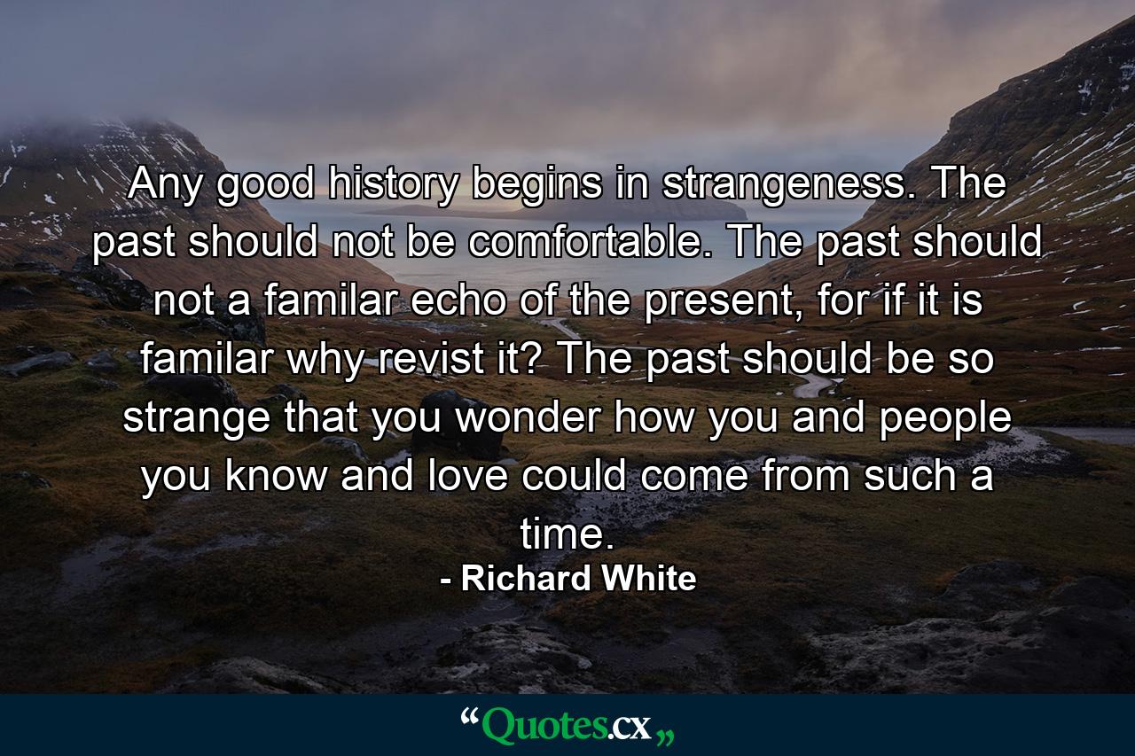 Any good history begins in strangeness. The past should not be comfortable. The past should not a familar echo of the present, for if it is familar why revist it? The past should be so strange that you wonder how you and people you know and love could come from such a time. - Quote by Richard White