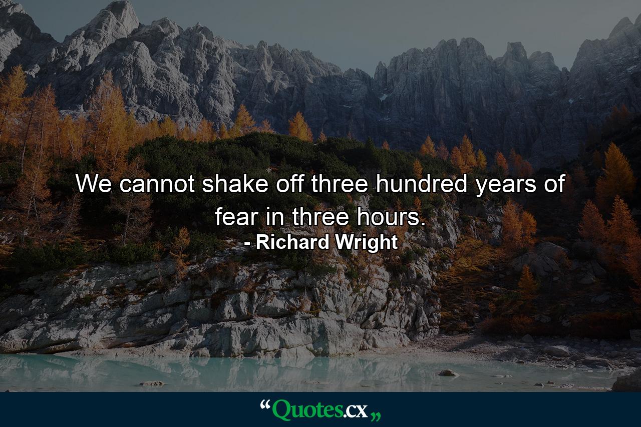 We cannot shake off three hundred years of fear in three hours. - Quote by Richard Wright