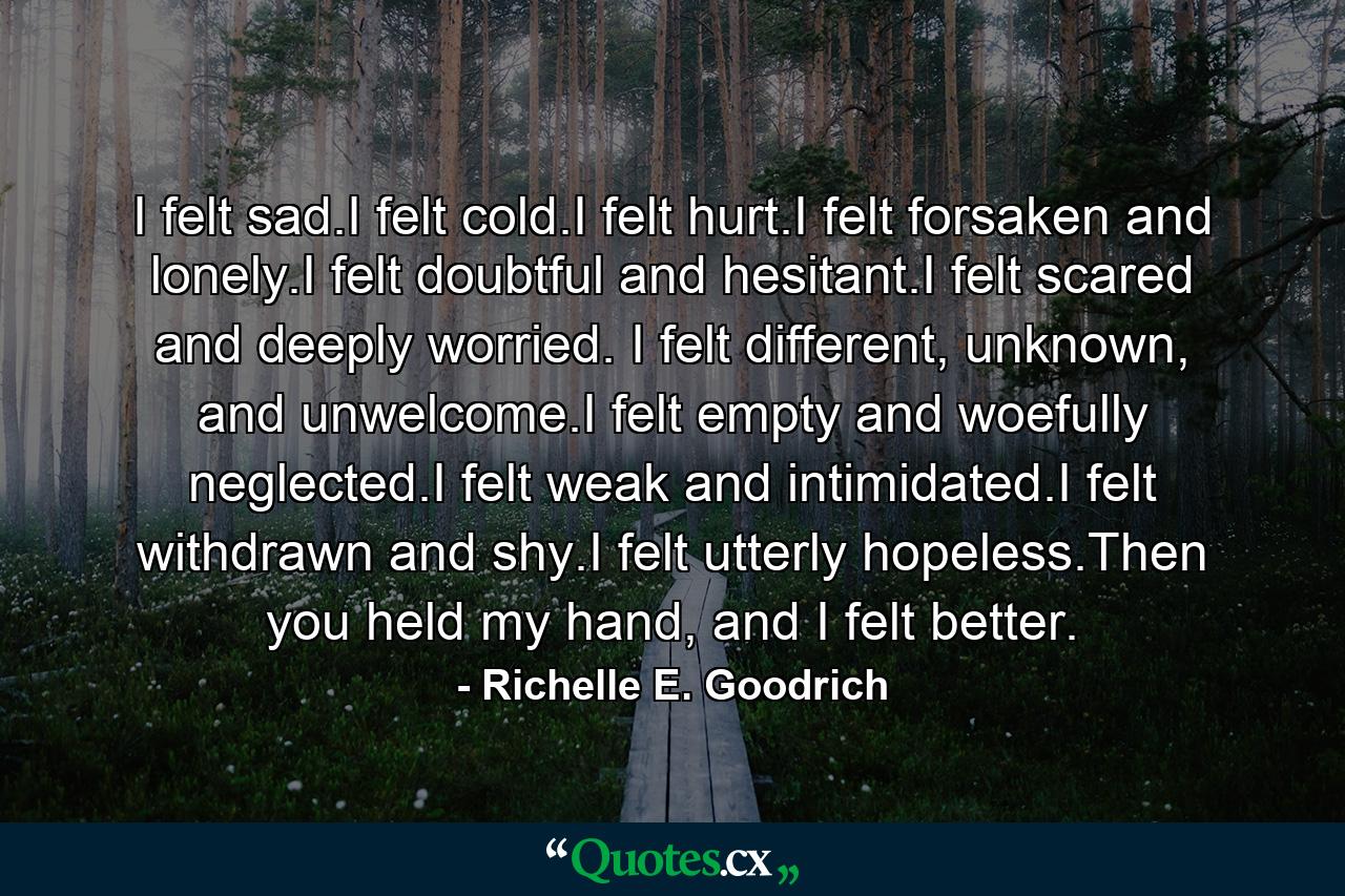 I felt sad.I felt cold.I felt hurt.I felt forsaken and lonely.I felt doubtful and hesitant.I felt scared and deeply worried. I felt different, unknown, and unwelcome.I felt empty and woefully neglected.I felt weak and intimidated.I felt withdrawn and shy.I felt utterly hopeless.Then you held my hand, and I felt better. - Quote by Richelle E. Goodrich