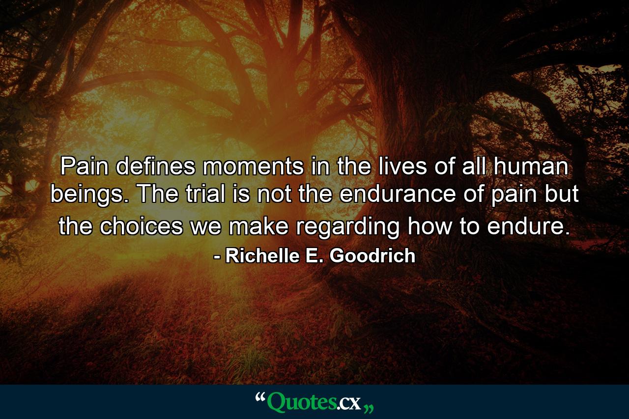 Pain defines moments in the lives of all human beings. The trial is not the endurance of pain but the choices we make regarding how to endure. - Quote by Richelle E. Goodrich