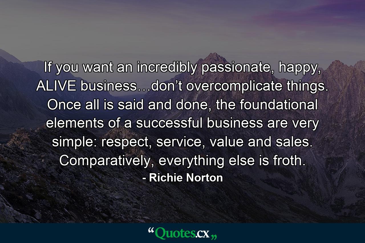 If you want an incredibly passionate, happy, ALIVE business…don’t overcomplicate things. Once all is said and done, the foundational elements of a successful business are very simple: respect, service, value and sales. Comparatively, everything else is froth. - Quote by Richie Norton