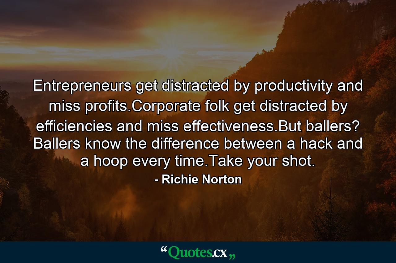 Entrepreneurs get distracted by productivity and miss profits.Corporate folk get distracted by efficiencies and miss effectiveness.But ballers? Ballers know the difference between a hack and a hoop every time.Take your shot. - Quote by Richie Norton