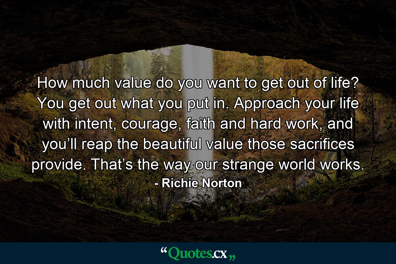 How much value do you want to get out of life? You get out what you put in. Approach your life with intent, courage, faith and hard work, and you’ll reap the beautiful value those sacrifices provide. That’s the way our strange world works. - Quote by Richie Norton