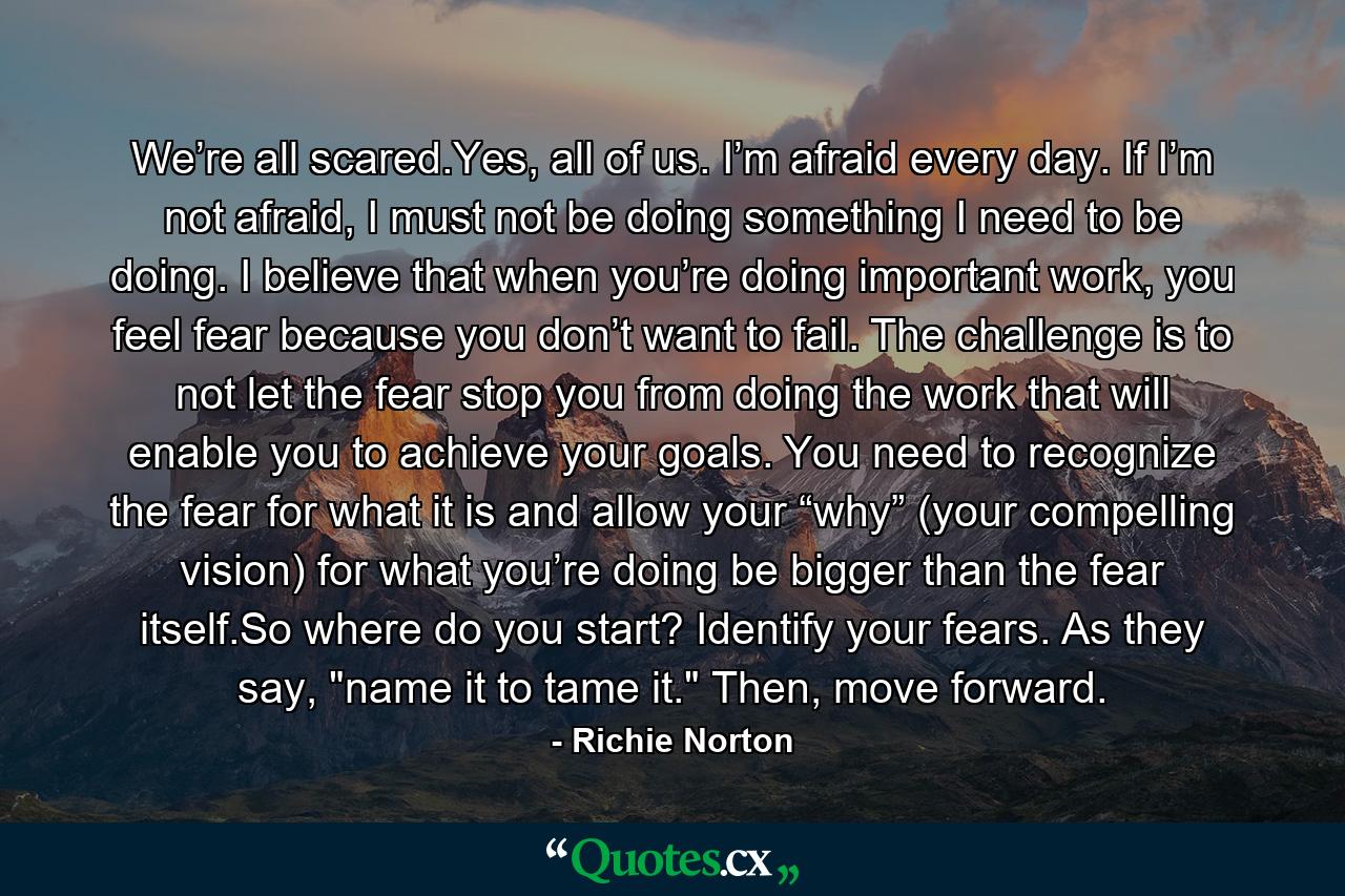 We’re all scared.Yes, all of us. I’m afraid every day. If I’m not afraid, I must not be doing something I need to be doing. I believe that when you’re doing important work, you feel fear because you don’t want to fail. The challenge is to not let the fear stop you from doing the work that will enable you to achieve your goals. You need to recognize the fear for what it is and allow your “why” (your compelling vision) for what you’re doing be bigger than the fear itself.So where do you start? Identify your fears. As they say, 