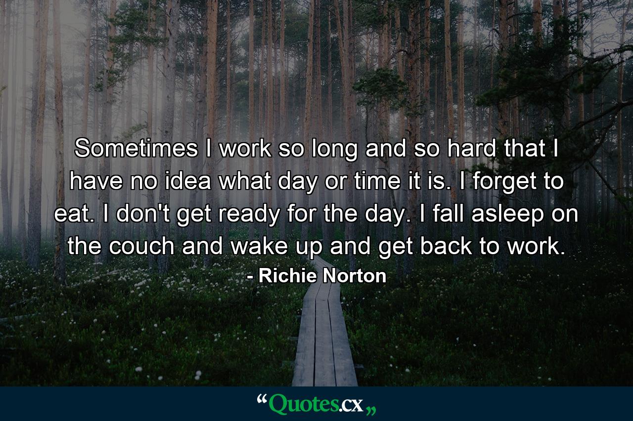 Sometimes I work so long and so hard that I have no idea what day or time it is. I forget to eat. I don't get ready for the day. I fall asleep on the couch and wake up and get back to work. - Quote by Richie Norton