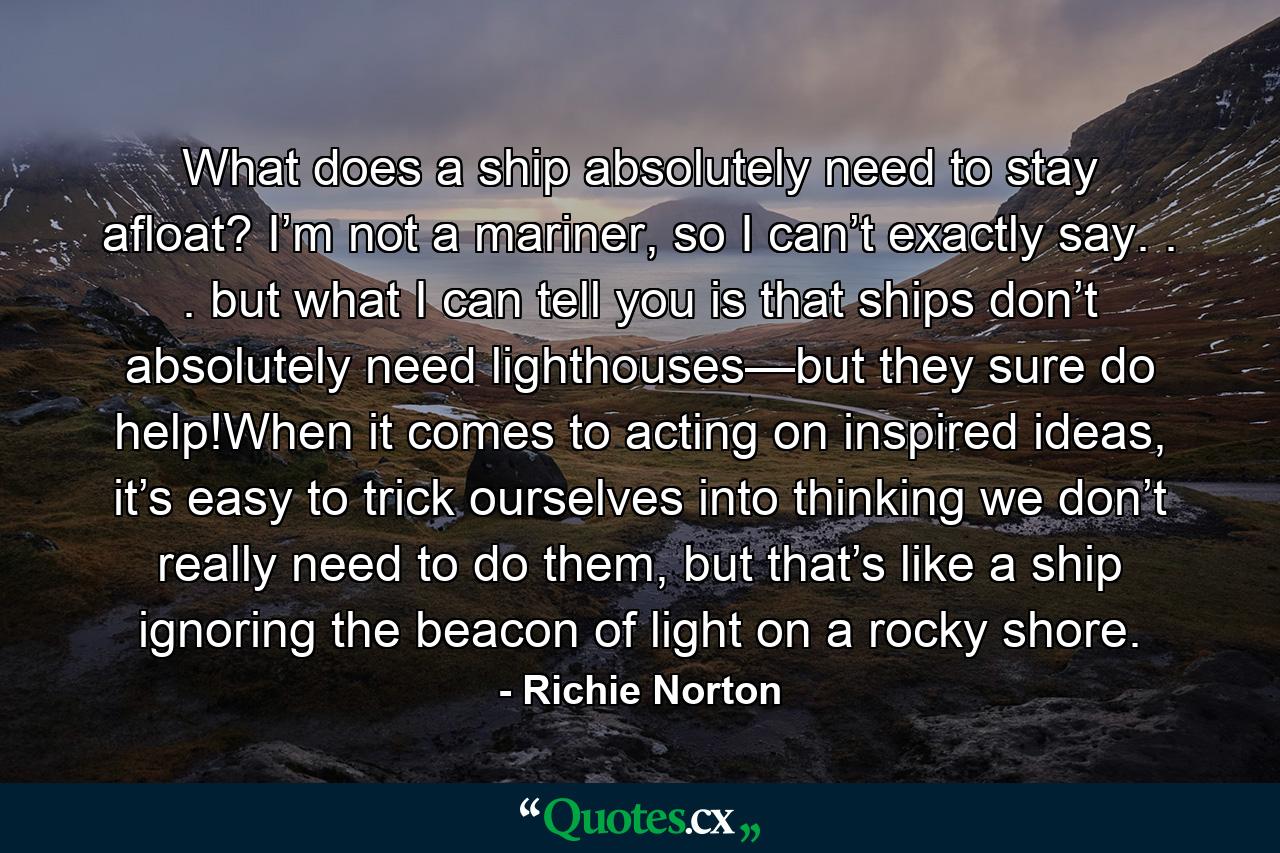 What does a ship absolutely need to stay afloat? I’m not a mariner, so I can’t exactly say. . . but what I can tell you is that ships don’t absolutely need lighthouses—but they sure do help!When it comes to acting on inspired ideas, it’s easy to trick ourselves into thinking we don’t really need to do them, but that’s like a ship ignoring the beacon of light on a rocky shore. - Quote by Richie Norton