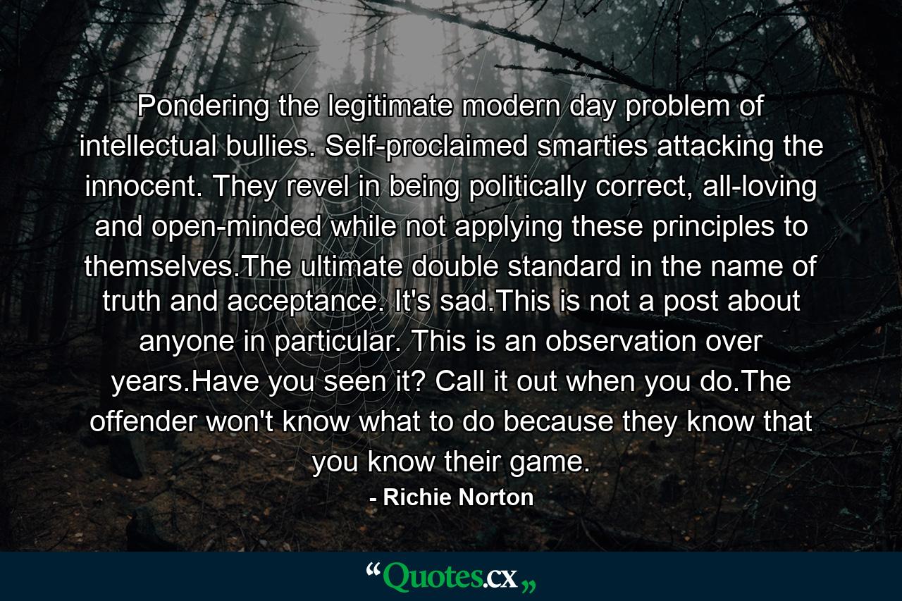 Pondering the legitimate modern day problem of intellectual bullies. Self-proclaimed smarties attacking the innocent. They revel in being politically correct, all-loving and open-minded while not applying these principles to themselves.The ultimate double standard in the name of truth and acceptance. It's sad.This is not a post about anyone in particular. This is an observation over years.Have you seen it? Call it out when you do.The offender won't know what to do because they know that you know their game. - Quote by Richie Norton