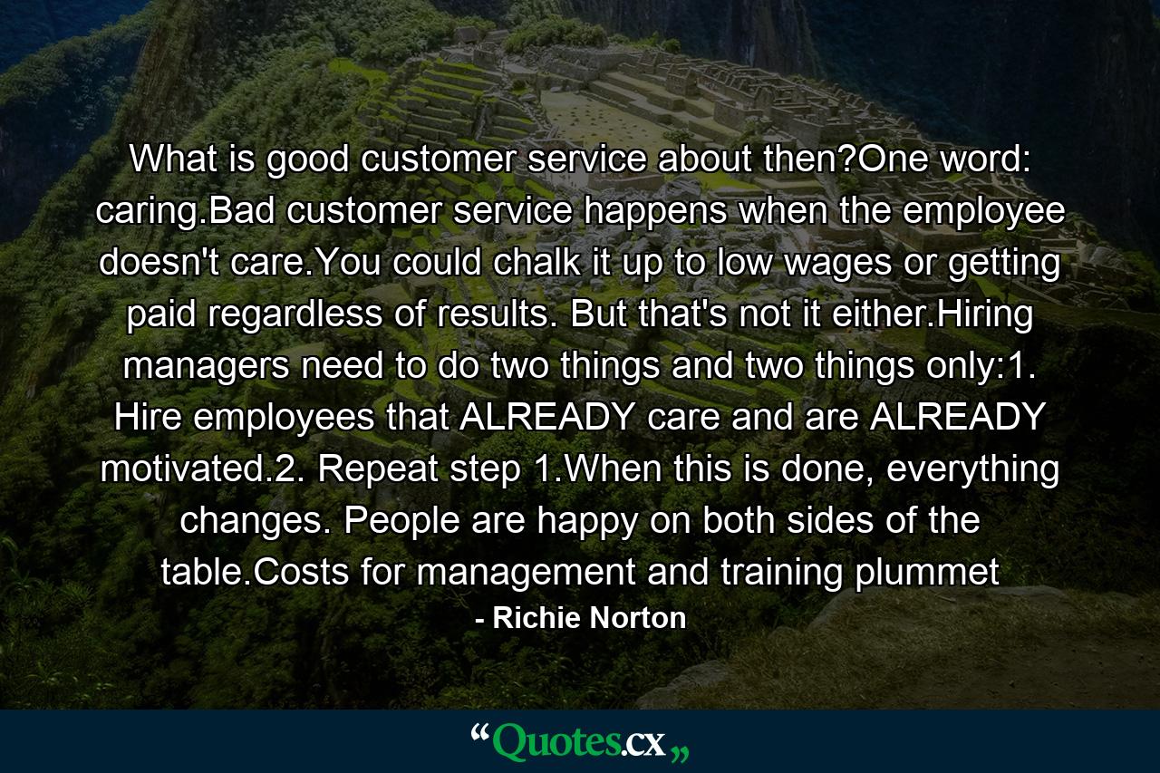 What is good customer service about then?One word: caring.Bad customer service happens when the employee doesn't care.You could chalk it up to low wages or getting paid regardless of results. But that's not it either.Hiring managers need to do two things and two things only:1. Hire employees that ALREADY care and are ALREADY motivated.2. Repeat step 1.When this is done, everything changes. People are happy on both sides of the table.Costs for management and training plummet - Quote by Richie Norton