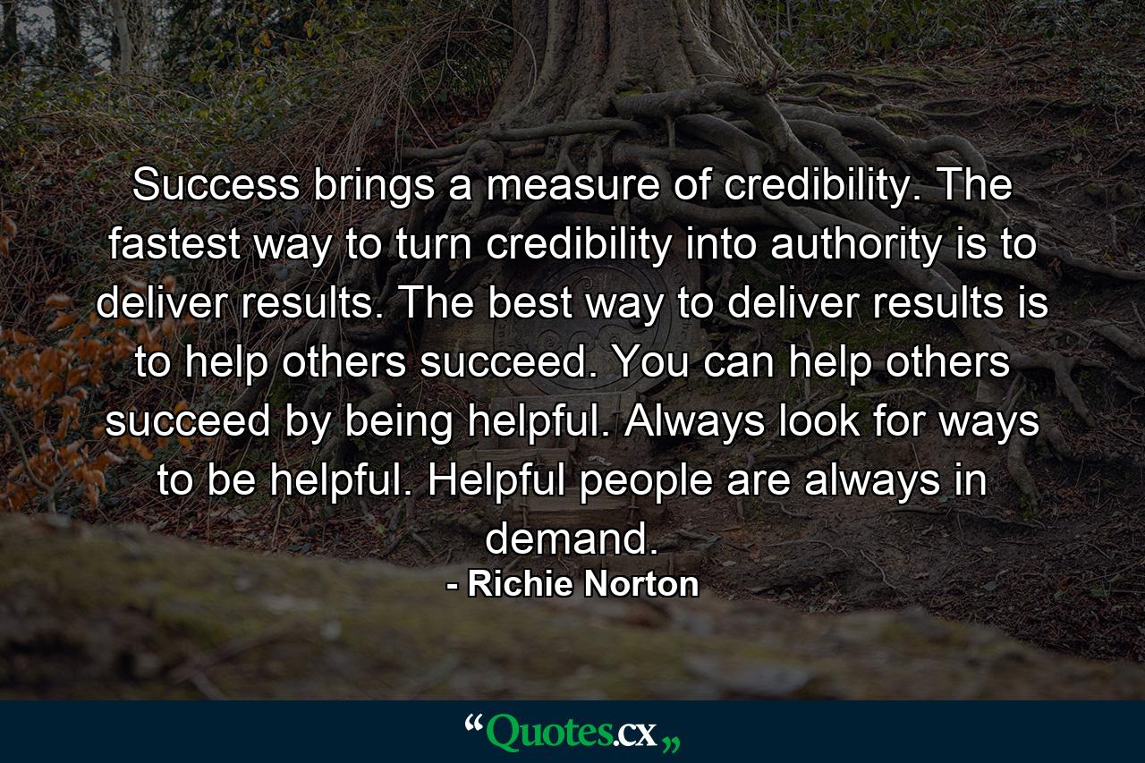 Success brings a measure of credibility. The fastest way to turn credibility into authority is to deliver results. The best way to deliver results is to help others succeed. You can help others succeed by being helpful. Always look for ways to be helpful. Helpful people are always in demand. - Quote by Richie Norton