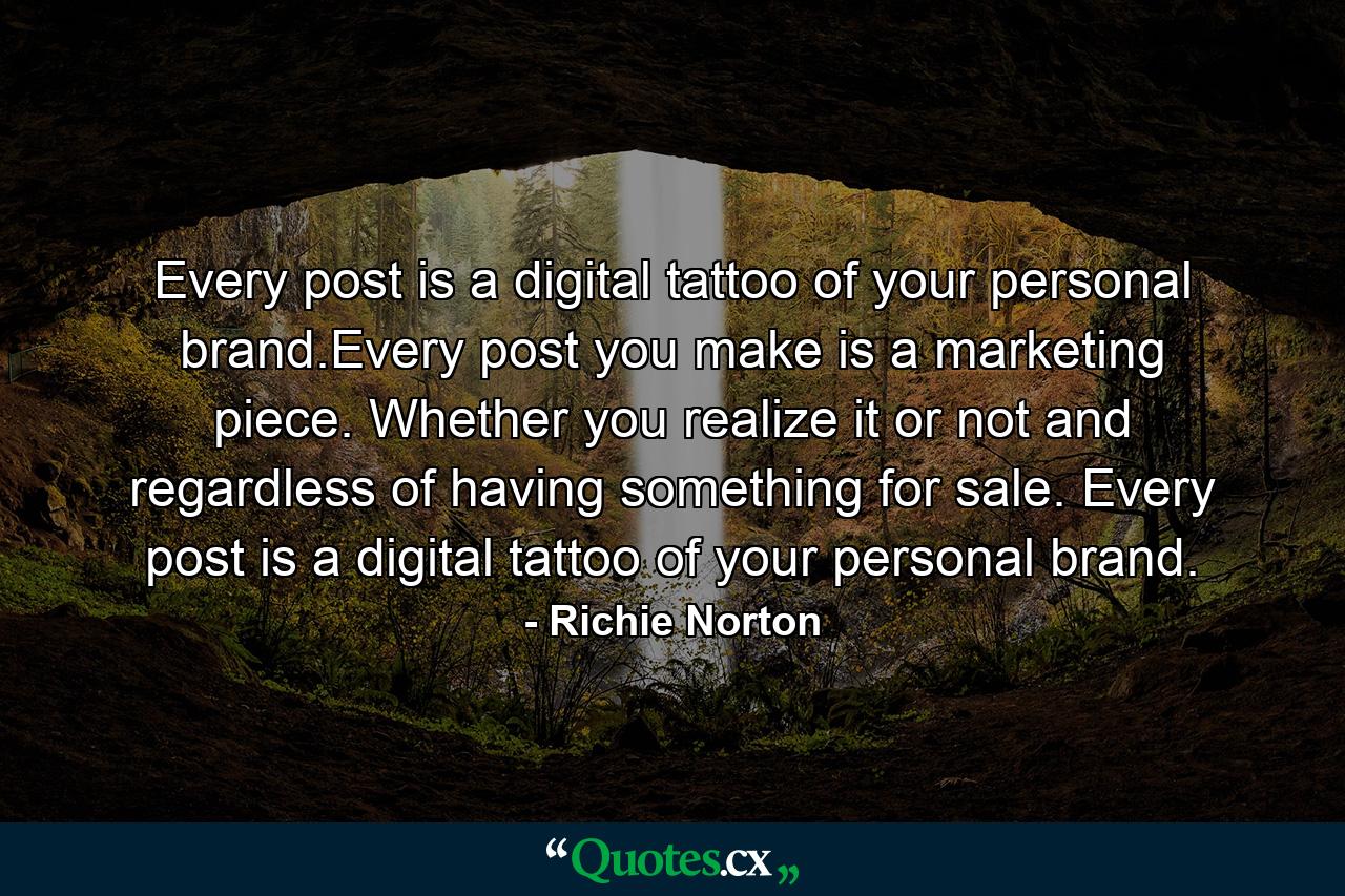 Every post is a digital tattoo of your personal brand.Every post you make is a marketing piece. Whether you realize it or not and regardless of having something for sale. Every post is a digital tattoo of your personal brand. - Quote by Richie Norton