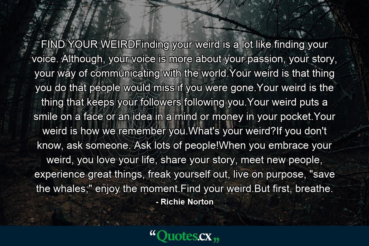 FIND YOUR WEIRDFinding your weird is a lot like finding your voice. Although, your voice is more about your passion, your story, your way of communicating with the world.Your weird is that thing you do that people would miss if you were gone.Your weird is the thing that keeps your followers following you.Your weird puts a smile on a face or an idea in a mind or money in your pocket.Your weird is how we remember you.What's your weird?If you don't know, ask someone. Ask lots of people!When you embrace your weird, you love your life, share your story, meet new people, experience great things, freak yourself out, live on purpose, 