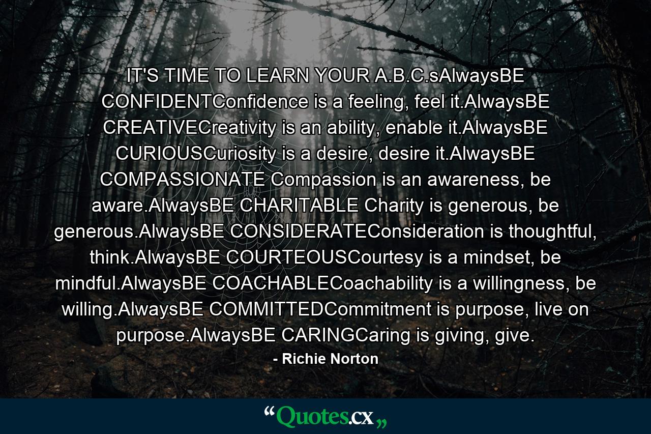 IT'S TIME TO LEARN YOUR A.B.C.sAlwaysBE CONFIDENTConfidence is a feeling, feel it.AlwaysBE CREATIVECreativity is an ability, enable it.AlwaysBE CURIOUSCuriosity is a desire, desire it.AlwaysBE COMPASSIONATE Compassion is an awareness, be aware.AlwaysBE CHARITABLE Charity is generous, be generous.AlwaysBE CONSIDERATEConsideration is thoughtful, think.AlwaysBE COURTEOUSCourtesy is a mindset, be mindful.AlwaysBE COACHABLECoachability is a willingness, be willing.AlwaysBE COMMITTEDCommitment is purpose, live on purpose.AlwaysBE CARINGCaring is giving, give. - Quote by Richie Norton