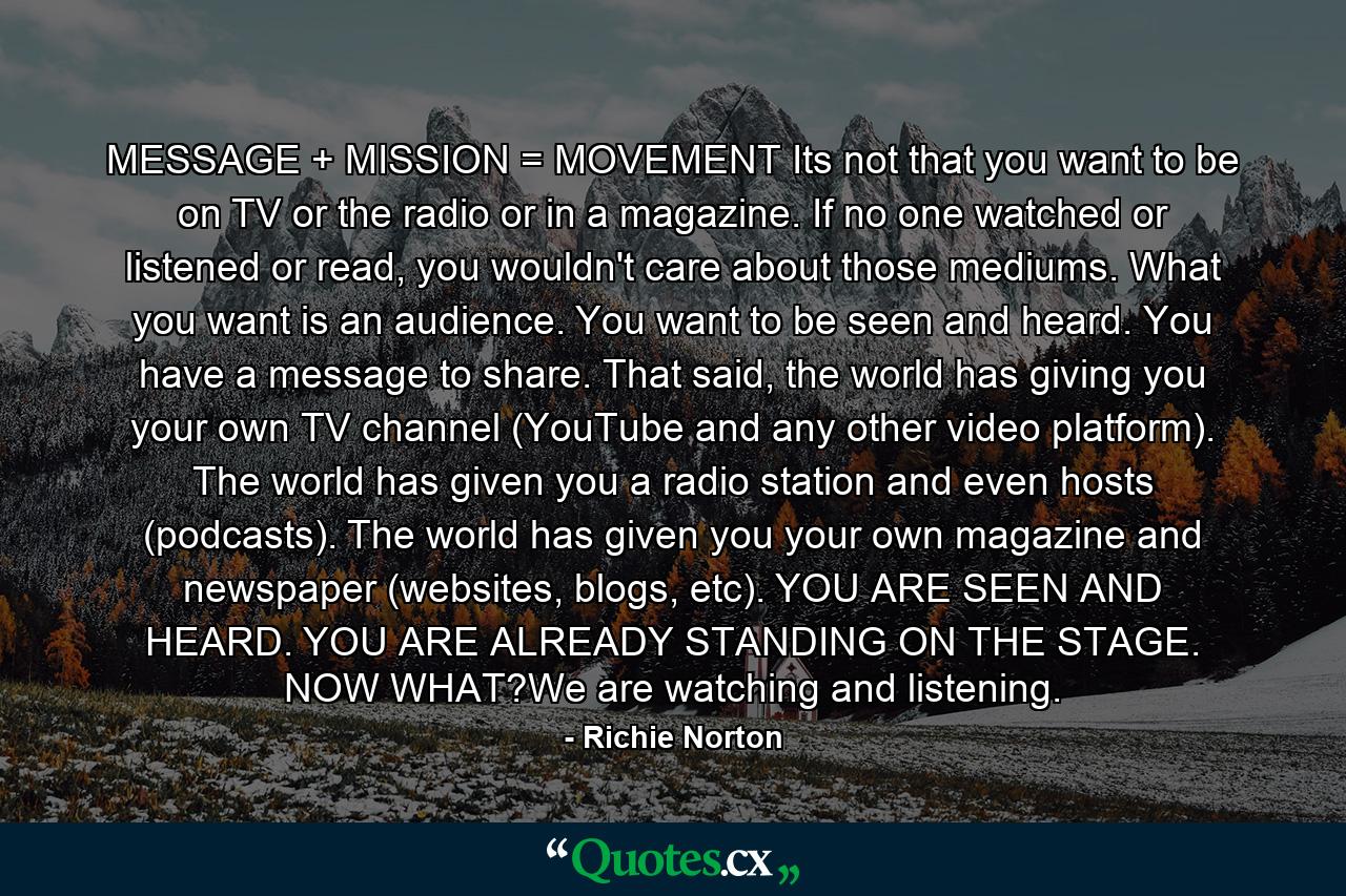 MESSAGE + MISSION = MOVEMENT Its not that you want to be on TV or the radio or in a magazine. If no one watched or listened or read, you wouldn't care about those mediums. What you want is an audience. You want to be seen and heard. You have a message to share. That said, the world has giving you your own TV channel (YouTube and any other video platform). The world has given you a radio station and even hosts (podcasts). The world has given you your own magazine and newspaper (websites, blogs, etc). YOU ARE SEEN AND HEARD. YOU ARE ALREADY STANDING ON THE STAGE. NOW WHAT?We are watching and listening. - Quote by Richie Norton