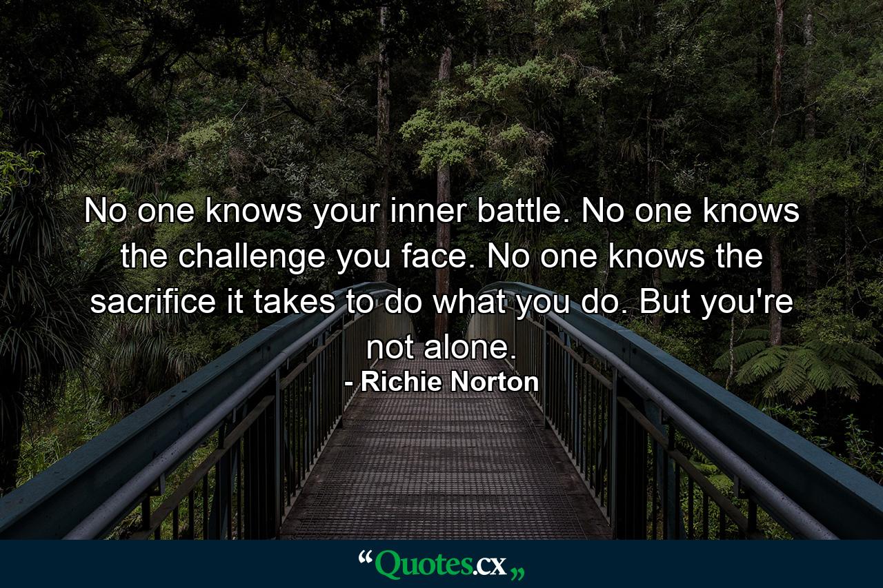 No one knows your inner battle. No one knows the challenge you face. No one knows the sacrifice it takes to do what you do. But you're not alone. - Quote by Richie Norton