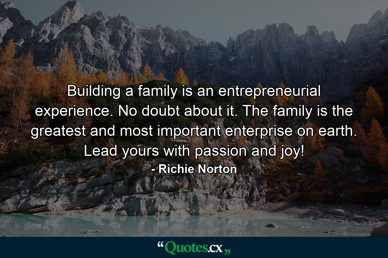 Building a family is an entrepreneurial experience. No doubt about it. The family is the greatest and most important enterprise on earth. Lead yours with passion and joy! - Quote by Richie Norton