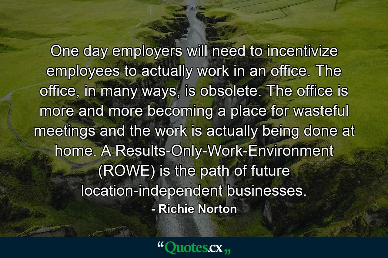 One day employers will need to incentivize employees to actually work in an office. The office, in many ways, is obsolete. The office is more and more becoming a place for wasteful meetings and the work is actually being done at home. A Results-Only-Work-Environment (ROWE) is the path of future location-independent businesses. - Quote by Richie Norton