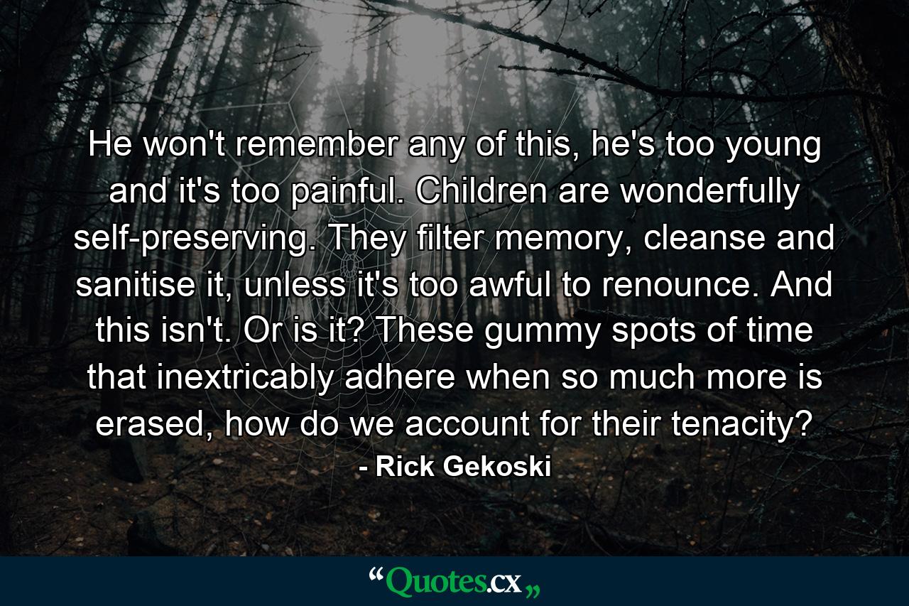 He won't remember any of this, he's too young and it's too painful. Children are wonderfully self-preserving. They filter memory, cleanse and sanitise it, unless it's too awful to renounce. And this isn't. Or is it? These gummy spots of time that inextricably adhere when so much more is erased, how do we account for their tenacity? - Quote by Rick Gekoski