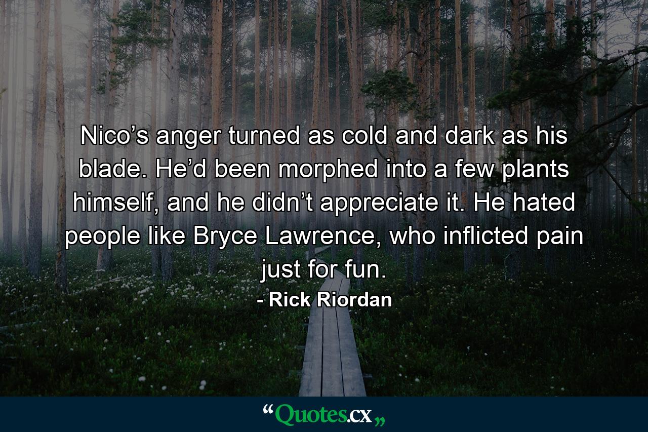 Nico’s anger turned as cold and dark as his blade. He’d been morphed into a few plants himself, and he didn’t appreciate it. He hated people like Bryce Lawrence, who inflicted pain just for fun. - Quote by Rick Riordan