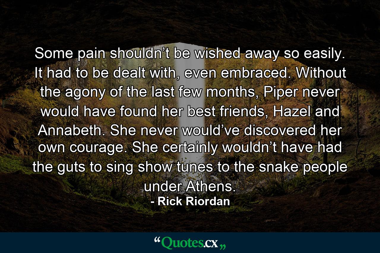 Some pain shouldn’t be wished away so easily. It had to be dealt with, even embraced. Without the agony of the last few months, Piper never would have found her best friends, Hazel and Annabeth. She never would’ve discovered her own courage. She certainly wouldn’t have had the guts to sing show tunes to the snake people under Athens. - Quote by Rick Riordan