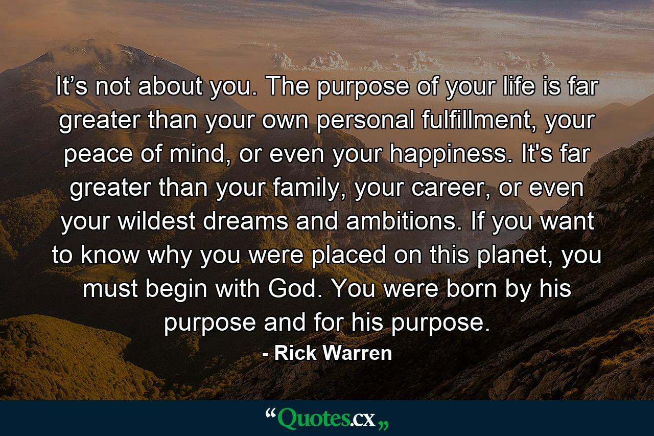 It’s not about you. The purpose of your life is far greater than your own personal fulfillment, your peace of mind, or even your happiness. It's far greater than your family, your career, or even your wildest dreams and ambitions. If you want to know why you were placed on this planet, you must begin with God. You were born by his purpose and for his purpose. - Quote by Rick Warren